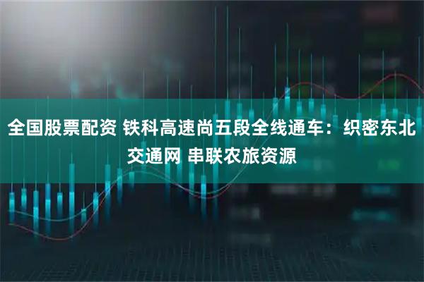 全国股票配资 铁科高速尚五段全线通车：织密东北交通网 串联农旅资源