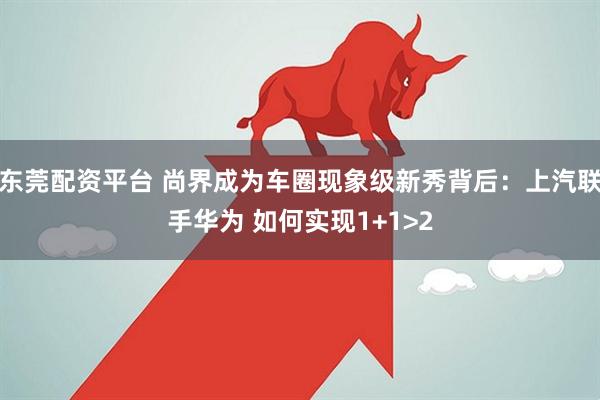 东莞配资平台 尚界成为车圈现象级新秀背后：上汽联手华为 如何实现1+1>2