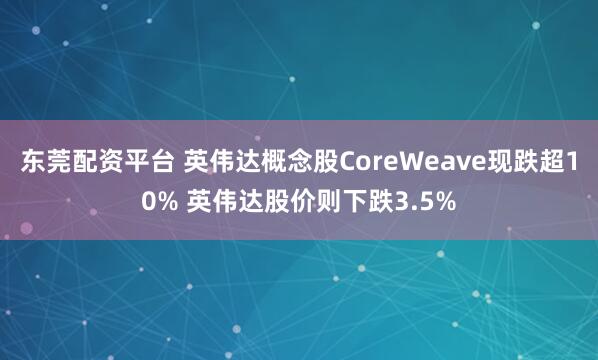 东莞配资平台 英伟达概念股CoreWeave现跌超10% 英伟达股价则下跌3.5%