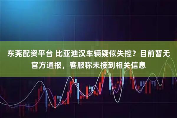 东莞配资平台 比亚迪汉车辆疑似失控？目前暂无官方通报，客服称未接到相关信息