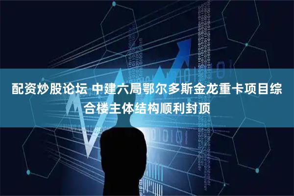 配资炒股论坛 中建六局鄂尔多斯金龙重卡项目综合楼主体结构顺利封顶