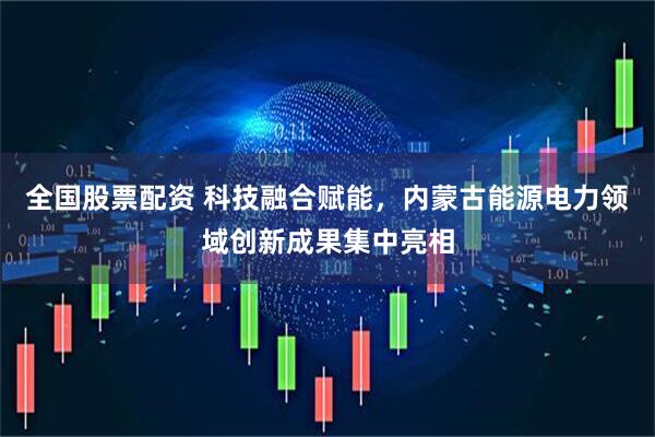 全国股票配资 科技融合赋能，内蒙古能源电力领域创新成果集中亮相