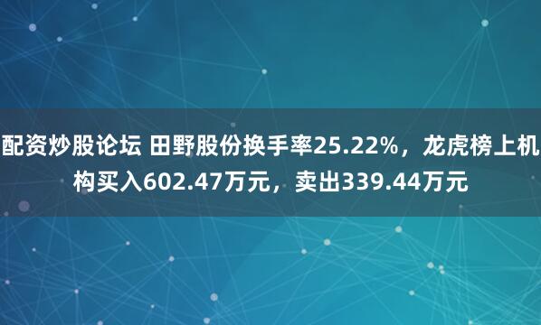 配资炒股论坛 田野股份换手率25.22%，龙虎榜上机构买入602.47万元，卖出339.44万元