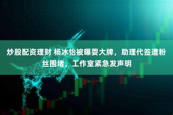 炒股配资理财 杨冰怡被曝耍大牌，助理代签遭粉丝围堵，工作室紧急发声明