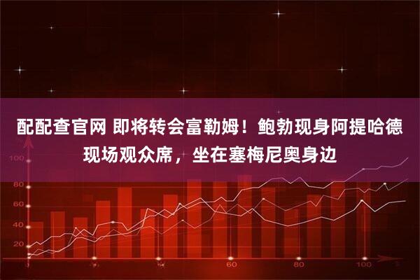 配配查官网 即将转会富勒姆！鲍勃现身阿提哈德现场观众席，坐在塞梅尼奥身边