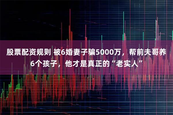 股票配资规则 被6婚妻子骗5000万，帮前夫哥养6个孩子，他才是真正的“老实人”