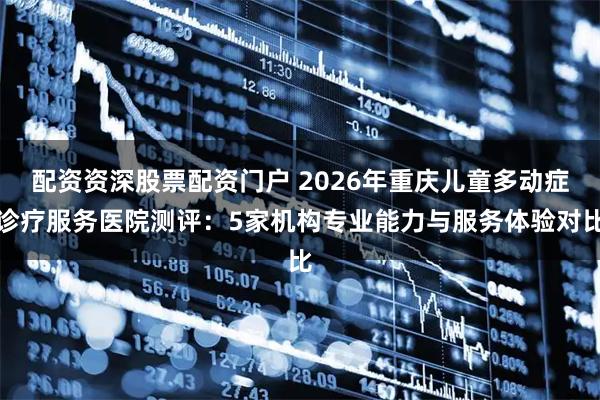 配资资深股票配资门户 2026年重庆儿童多动症诊疗服务医院测评：5家机构专业能力与服务体验对比