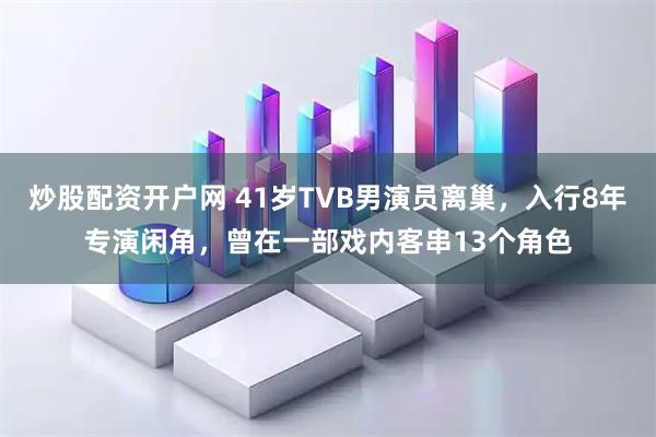 炒股配资开户网 41岁TVB男演员离巢，入行8年专演闲角，曾在一部戏内客串13个角色