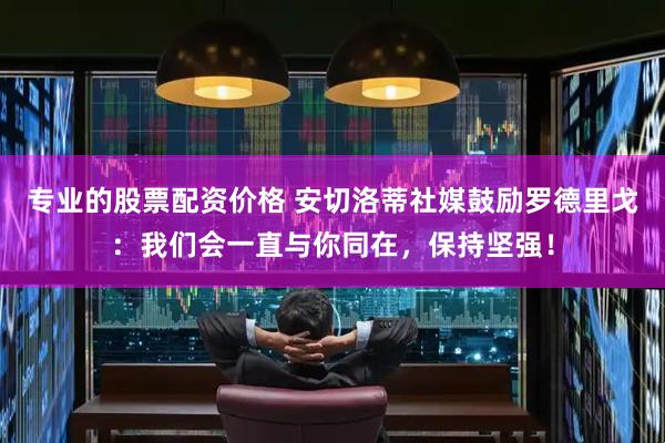 专业的股票配资价格 安切洛蒂社媒鼓励罗德里戈：我们会一直与你同在，保持坚强！