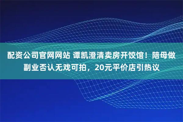 配资公司官网网站 谭凯澄清卖房开饺馆！陪母做副业否认无戏可拍，20元平价店引热议