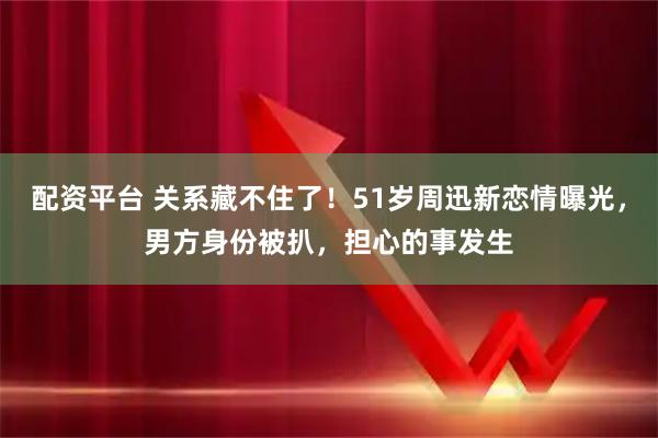 配资平台 关系藏不住了！51岁周迅新恋情曝光，男方身份被扒，担心的事发生