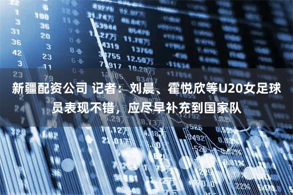 新疆配资公司 记者：刘晨、霍悦欣等U20女足球员表现不错，应尽早补充到国家队