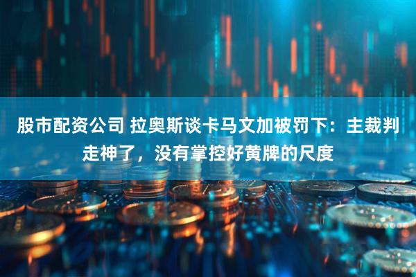 股市配资公司 拉奥斯谈卡马文加被罚下：主裁判走神了，没有掌控好黄牌的尺度
